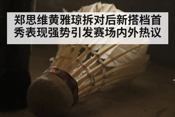 郑思维黄雅琼拆对后新搭档首秀表现强势引发赛场内外热议