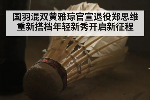 国羽混双黄雅琼官宣退役郑思维重新搭档年轻新秀开启新征程